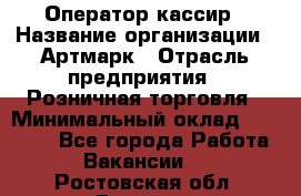 Оператор-кассир › Название организации ­ Артмарк › Отрасль предприятия ­ Розничная торговля › Минимальный оклад ­ 20 000 - Все города Работа » Вакансии   . Ростовская обл.,Донецк г.